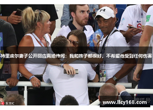特里皮尔妻子公开回应离婚传闻：我和孩子都很好，不希望他受到任何伤害