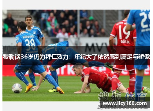 穆勒谈36岁仍为拜仁效力：年纪大了依然感到满足与骄傲