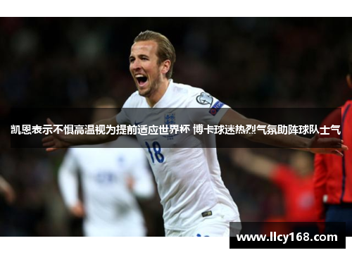 凯恩表示不惧高温视为提前适应世界杯 博卡球迷热烈气氛助阵球队士气